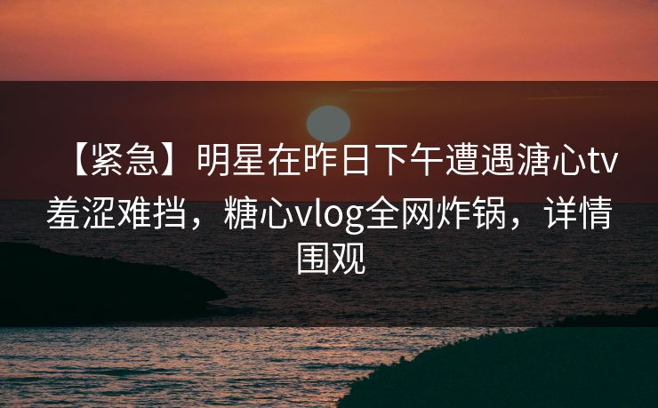 【紧急】明星在昨日下午遭遇溏心tv 羞涩难挡，糖心vlog全网炸锅，详情围观