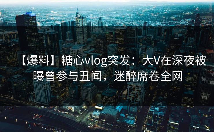 【爆料】糖心vlog突发：大V在深夜被曝曾参与丑闻，迷醉席卷全网