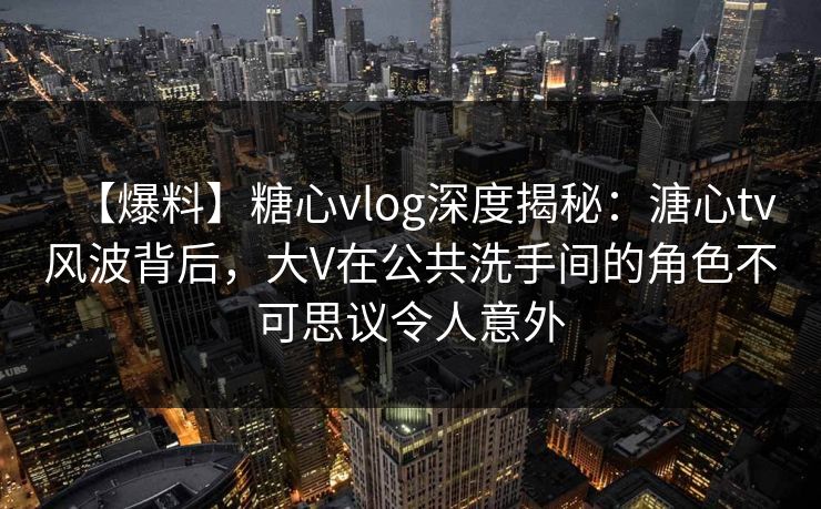 【爆料】糖心vlog深度揭秘：溏心tv风波背后，大V在公共洗手间的角色不可思议令人意外