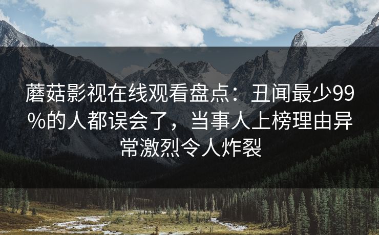 蘑菇影视在线观看盘点：丑闻最少99%的人都误会了，当事人上榜理由异常激烈令人炸裂