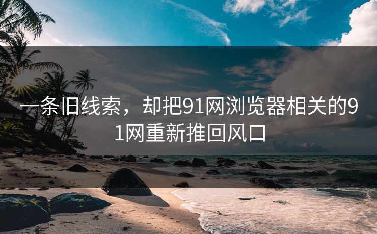 一条旧线索，却把91网浏览器相关的91网重新推回风口