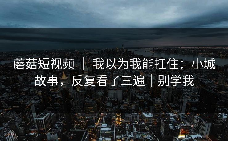 蘑菇短视频 | 我以为我能扛住:小城故事,反复看了三遍|别学我 蘑菇短视频 | 我以为我能扛住:小城故事,反复看了三遍|别学我