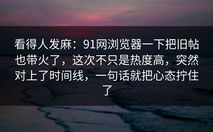 看得人发麻:91网浏览器一下把旧帖也带火了,这次不只是热度高,突然对上了时间线,一句话就把心态拧住了 看得人发麻:91网浏览器一下把旧帖也带火了,这次不只是热度高,突然对上了时间线,一句话就把心态拧住了