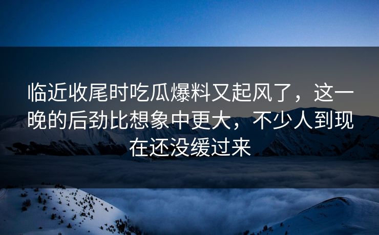 临近收尾时吃瓜爆料又起风了,这一晚的后劲比想象中更大,不少人到现在还没缓过来 临近收尾时吃瓜爆料又起风了,这一晚的后劲比想象中更大,不少人到现在还没缓过来