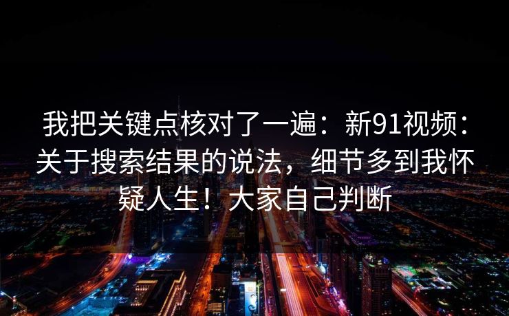 我把关键点核对了一遍:新91视频:关于搜索结果的说法,细节多到我怀疑人生!大家自己判断 我把关键点核对了一遍:新91视频:关于搜索结果的说法,细节多到我怀疑人生!大家自己判断