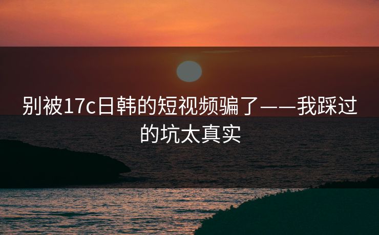 别被17c日韩的短视频骗了——我踩过的坑太真实 别被17c日韩的短视频骗了——我踩过的坑太真实