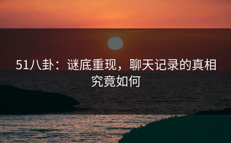 51八卦:谜底重现,聊天记录的真相究竟如何 51八卦:谜底重现,聊天记录的真相究竟如何