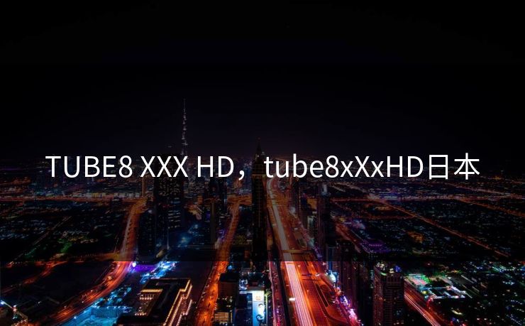 TUBE8 XXX HD，tube8xXxHD日本