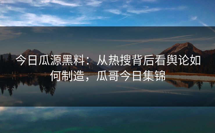 今日瓜源黑料：从热搜背后看舆论如何制造，瓜哥今日集锦