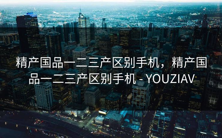 精产国品一二三产区别手机，精产国品一二三产区别手机 - YOUZIAV