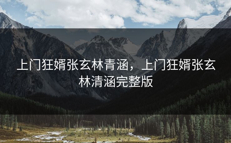 上门狂婿张玄林青涵，上门狂婿张玄林清涵完整版