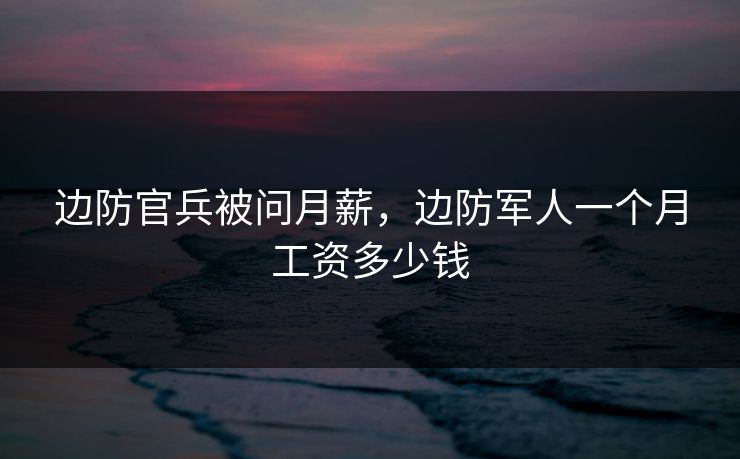 边防官兵被问月薪，边防军人一个月工资多少钱