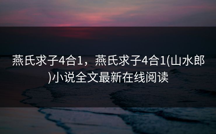 燕氏求子4合1,燕氏求子4合1(山水郎)小说全文最新在线阅读 燕氏求子4合1,燕氏求子4合1(山水郎)小说全文最新在线阅读