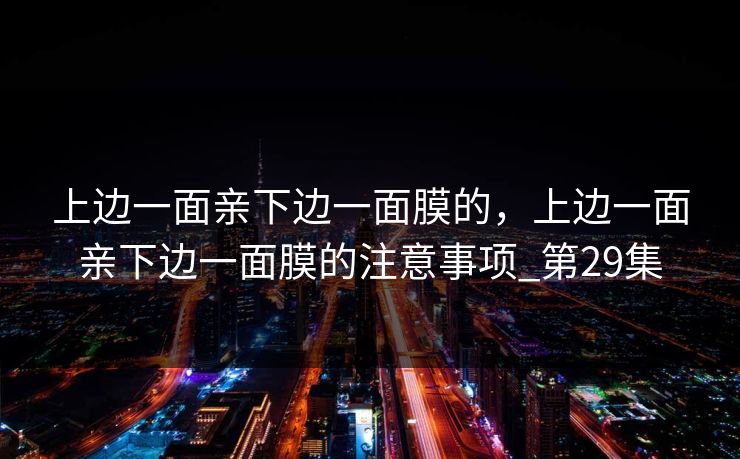 上边一面亲下边一面膜的，上边一面亲下边一面膜的注意事项_第29集
