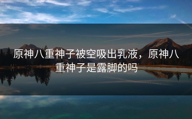原神八重神子被空吸出乳液，原神八重神子是露脚的吗