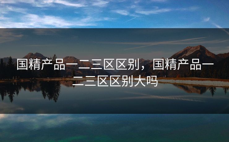 国精产品一二三区区别，国精产品一二三区区别大吗