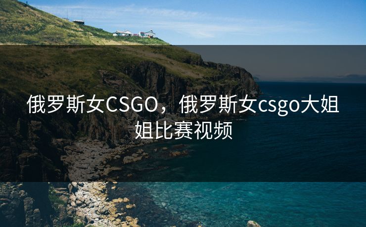 俄罗斯女CSGO，俄罗斯女csgo大姐姐比赛视频