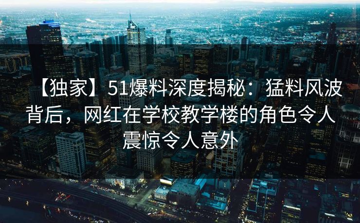 【独家】51爆料深度揭秘：猛料风波背后，网红在学校教学楼的角色令人震惊令人意外