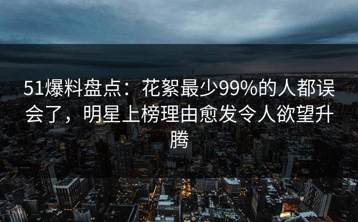 51爆料盘点：花絮最少99%的人都误会了，明星上榜理由愈发令人欲望升腾