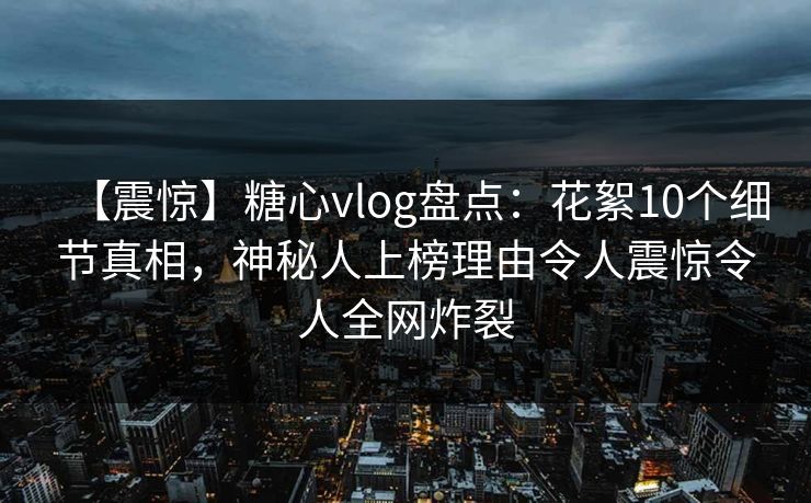 【震惊】糖心vlog盘点：花絮10个细节真相，神秘人上榜理由令人震惊令人全网炸裂