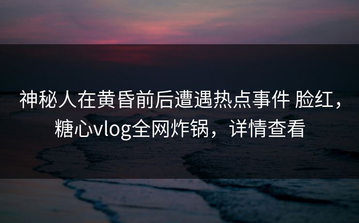 神秘人在黄昏前后遭遇热点事件 脸红，糖心vlog全网炸锅，详情查看