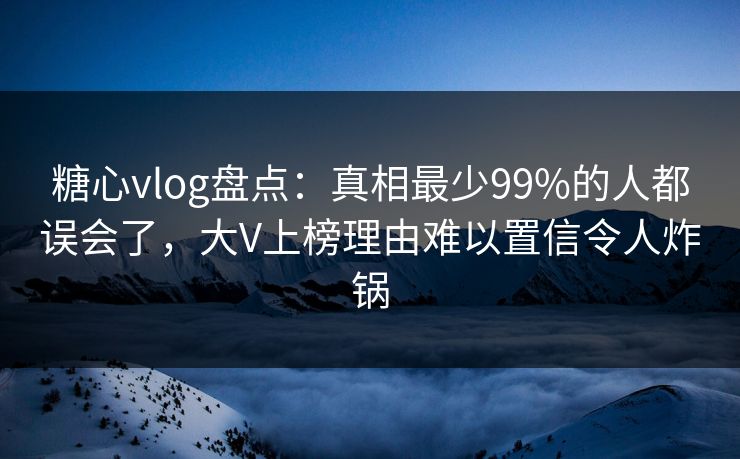 糖心vlog盘点：真相最少99%的人都误会了，大V上榜理由难以置信令人炸锅
