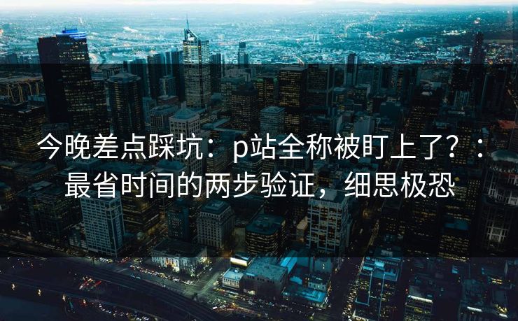 今晚差点踩坑:p站全称被盯上了?:最省时间的两步验证,细思极恐 今晚差点踩坑:p站全称被盯上了?:最省时间的两步验证,细思极恐