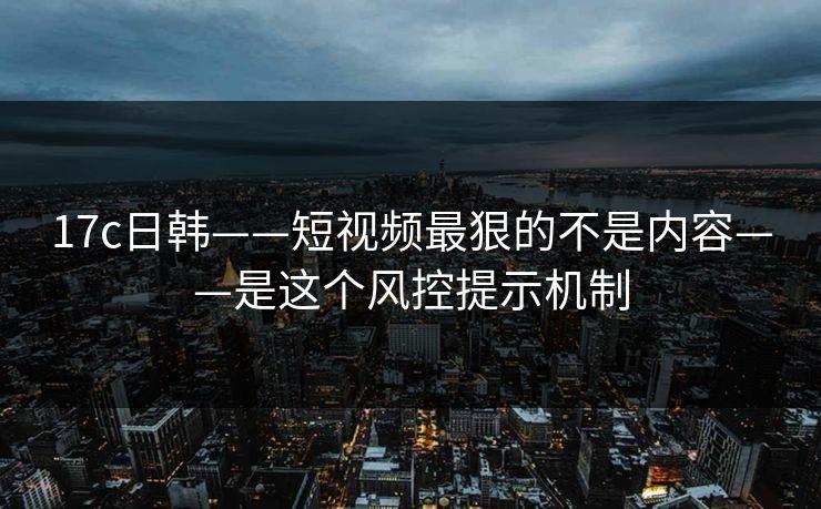 17c日韩——短视频最狠的不是内容——是这个风控提示机制 17c日韩——短视频最狠的不是内容——是这个风控提示机制