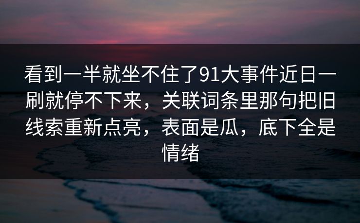 看到一半就坐不住了91大事件近日一刷就停不下来,关联词条里那句把旧线索重新点亮,表面是瓜,底下全是情绪 看到一半就坐不住了91大事件近日一刷就停不下来,关联词条里那句把旧线索重新点亮,表面是瓜,底下全是情绪
