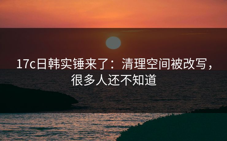 17c日韩实锤来了:清理空间被改写,很多人还不知道 17c日韩实锤来了:清理空间被改写,很多人还不知道