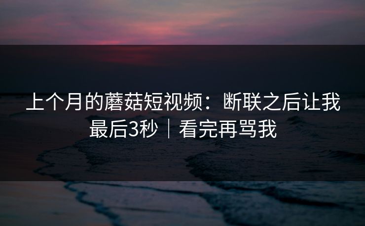 上个月的蘑菇短视频:断联之后让我最后3秒|看完再骂我 上个月的蘑菇短视频:断联之后让我最后3秒|看完再骂我