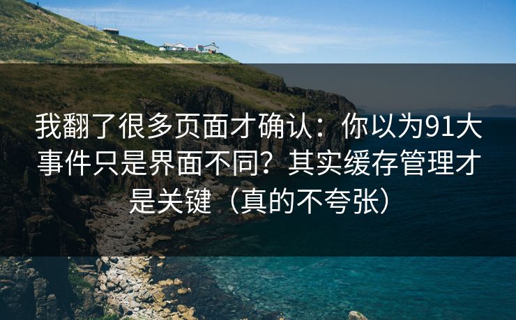我翻了很多页面才确认:你以为91大事件只是界面不同?其实缓存管理才是关键(真的不夸张) 我翻了很多页面才确认:你以为91大事件只是界面不同?其实缓存管理才是关键(真的不夸张)