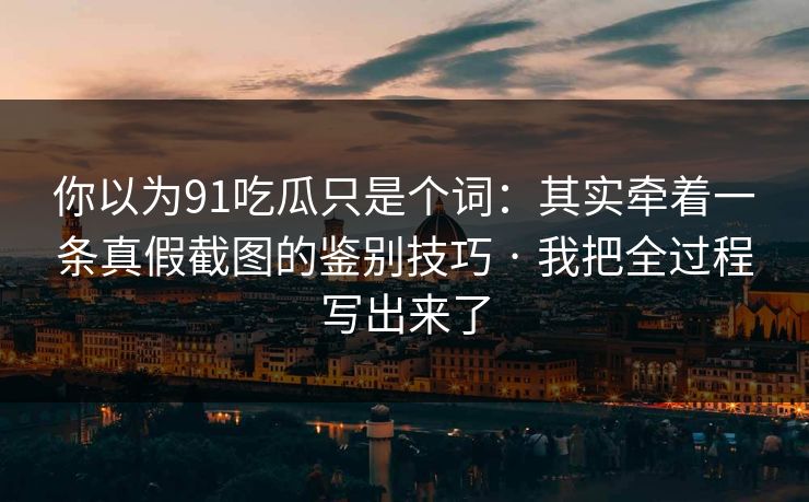 你以为91吃瓜只是个词：其实牵着一条真假截图的鉴别技巧 · 我把全过程写出来了