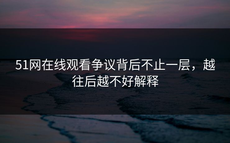 51网在线观看争议背后不止一层，越往后越不好解释